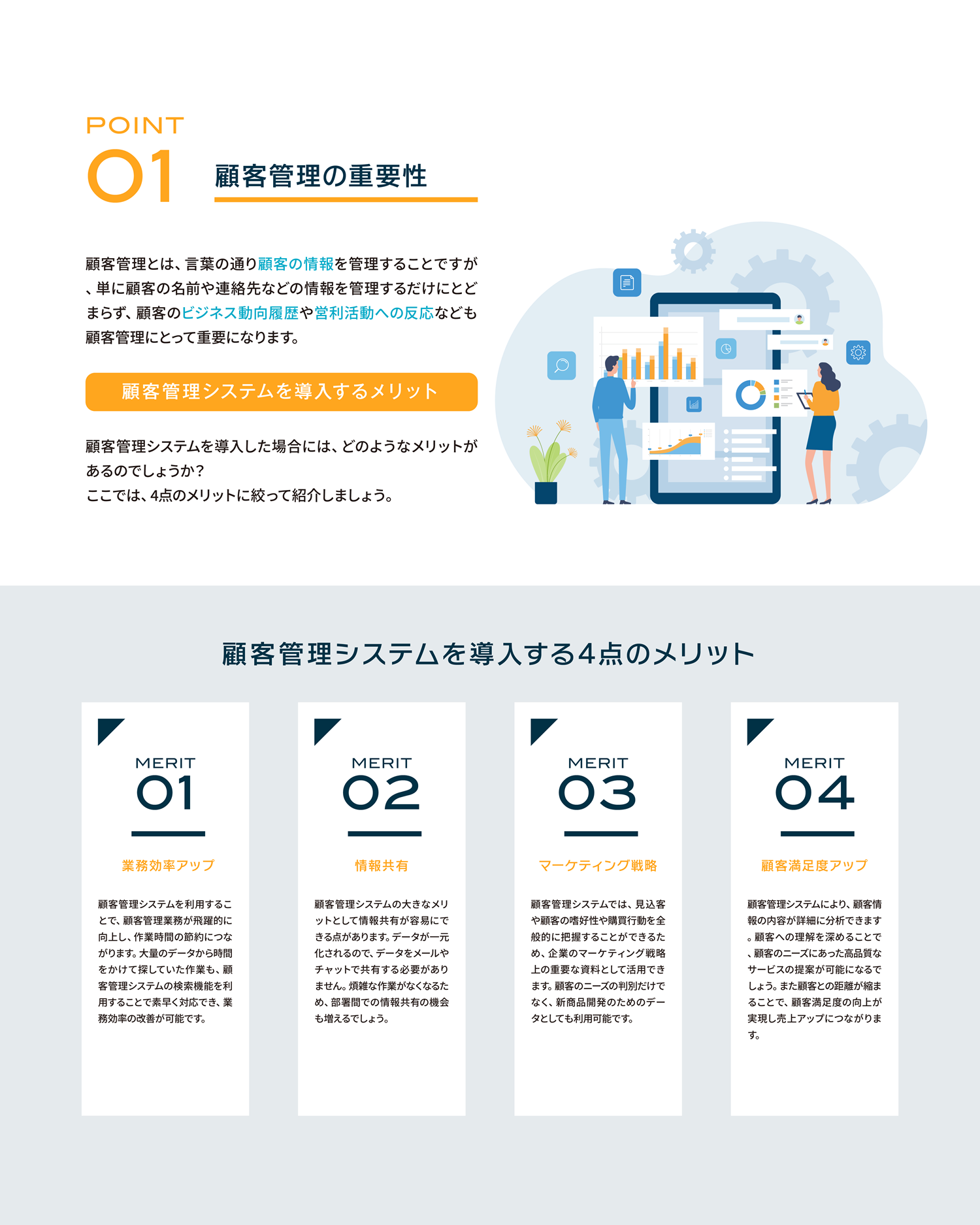 顧客管理の重要性。顧客管理とは、言葉の通り顧客の情報を管理することですが、単に顧客の名前や連絡先などの情報を管理するだけにとどまらず、顧客のビジネス動向履歴や営利活動への反応なども顧客管理にとって重要になります。顧客管理システムを導入するメリット顧客管理システムを導入した場合には、どのようなメリットがあるのでしょうか？ここでは、4点のメリットに絞って紹介しましょう。